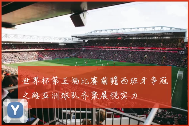 世界杯第五场比赛前瞻西班牙争冠之路亚洲球队齐聚展现实力