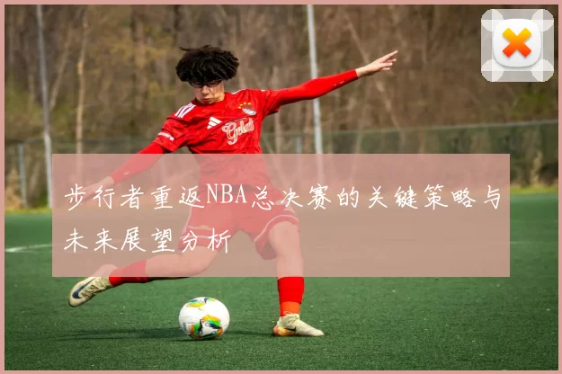步行者重返NBA总决赛的关键策略与未来展望分析