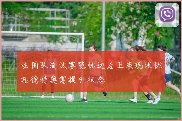 法国队淘汰赛隐忧边后卫表现堪忧孔德特奥需提升状态
