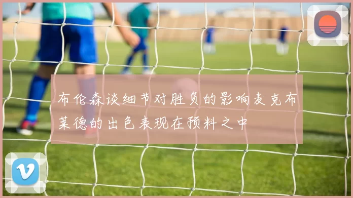 布伦森谈细节对胜负的影响麦克布莱德的出色表现在预料之中