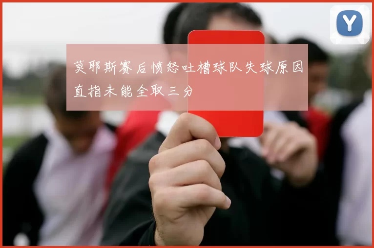 莫耶斯赛后愤怒吐槽球队失球原因直指未能全取三分