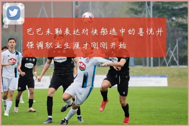 巴巴米勒表达对快船选中的喜悦并强调职业生涯才刚刚开始