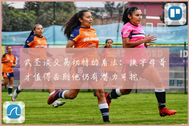 武圣谈交易切特的看法：换字母哥才值得否则他仍有潜力可挖