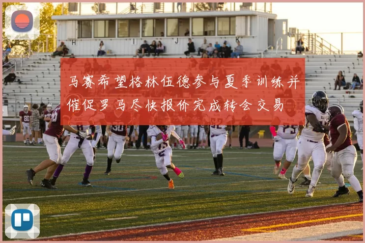 马赛希望格林伍德参与夏季训练并催促罗马尽快报价完成转会交易