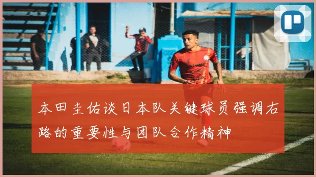 本田圭佑谈日本队关键球员强调右路的重要性与团队合作精神