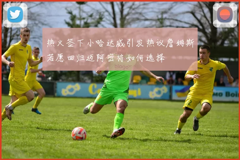 热火签下小哈达威引发热议詹姆斯若愿回归迈阿密将如何选择