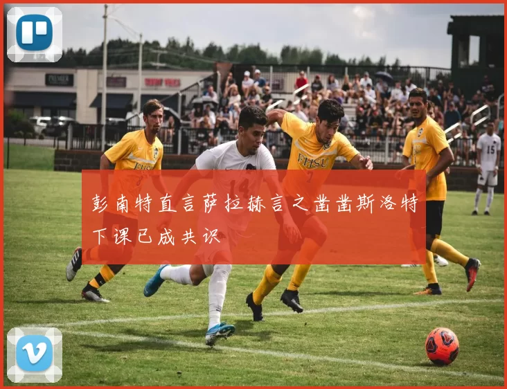 彭南特直言萨拉赫言之凿凿斯洛特下课已成共识
