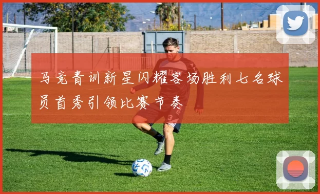 马竞青训新星闪耀客场胜利七名球员首秀引领比赛节奏