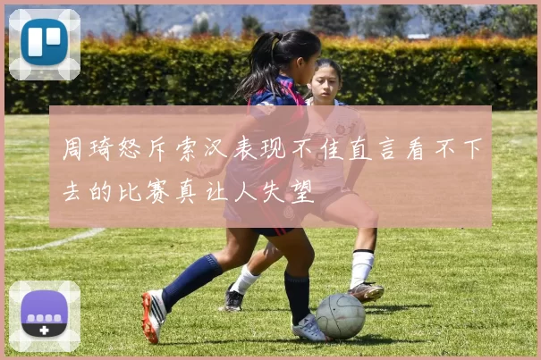 周琦怒斥索汉表现不佳直言看不下去的比赛真让人失望