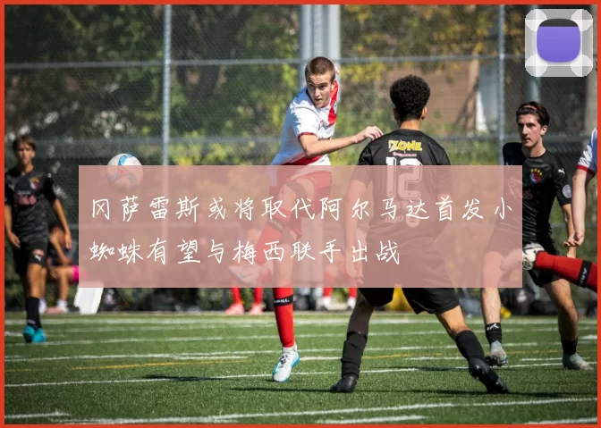 冈萨雷斯或将取代阿尔马达首发小蜘蛛有望与梅西联手出战