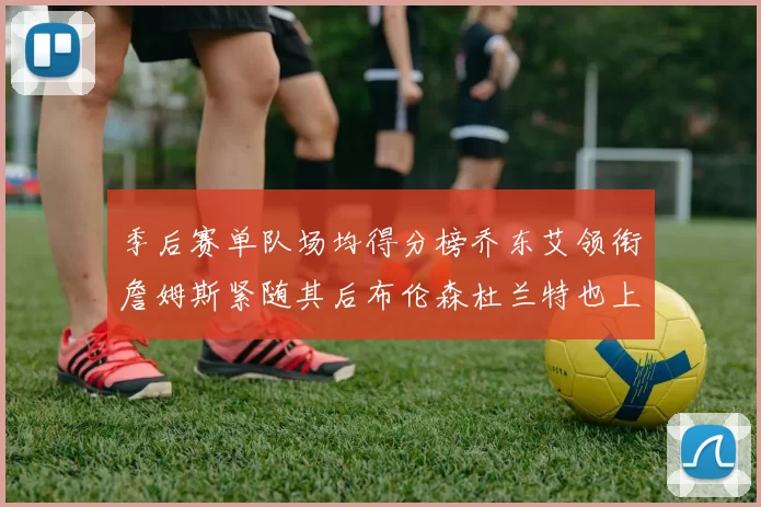 季后赛单队场均得分榜乔东艾领衔詹姆斯紧随其后布伦森杜兰特也上榜