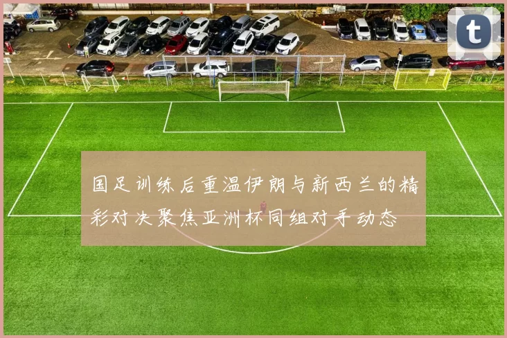 国足训练后重温伊朗与新西兰的精彩对决聚焦亚洲杯同组对手动态