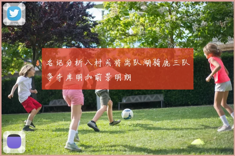 名记分析八村或将离队湖骑鹿三队争夺库明加前景明朗